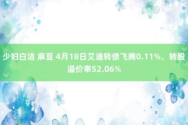 少妇白洁 麻豆 4月18日艾迪转债飞腾0.11%，转股溢价率52.06%