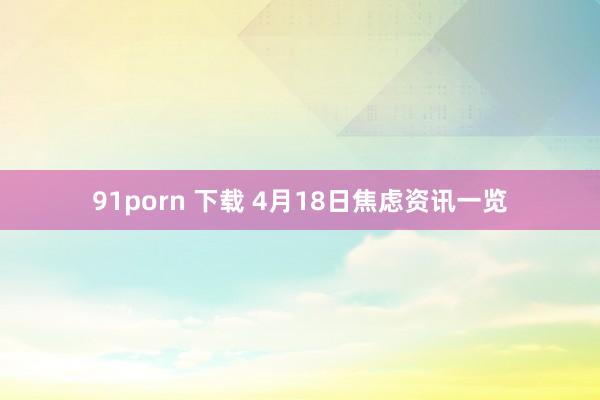 91porn 下载 4月18日焦虑资讯一览
