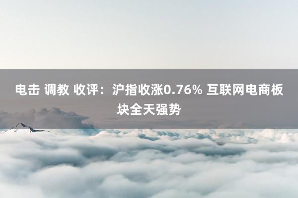 电击 调教 收评：沪指收涨0.76% 互联网电商板块全天强势