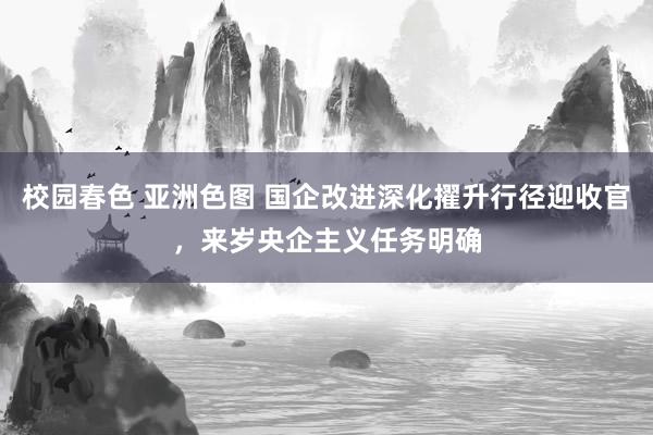 校园春色 亚洲色图 国企改进深化擢升行径迎收官，来岁央企主义任务明确