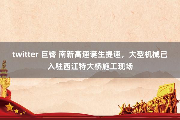 twitter 巨臀 南新高速诞生提速，大型机械已入驻西江特大桥施工现场