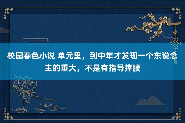 校园春色小说 单元里，到中年才发现一个东说念主的重大，不是有指导撑腰