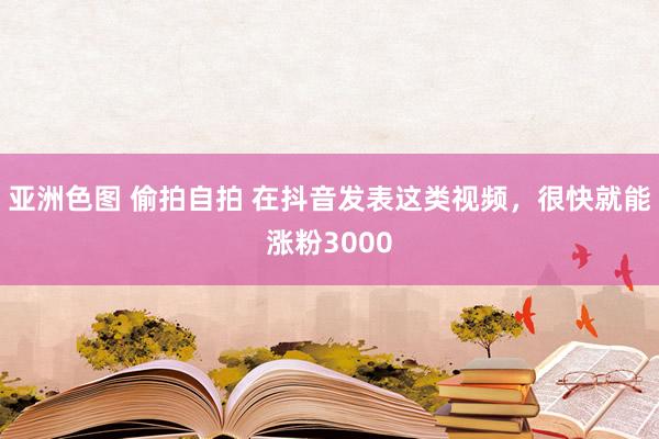 亚洲色图 偷拍自拍 在抖音发表这类视频，很快就能涨粉3000
