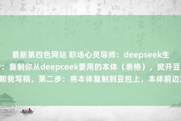 最新第四色网站 职场心灵导师：deepseek生成的表格怎样导出第一步：复制你从deepceek要用的本体（表格），掀开豆包，点帮我写稿。第二步：将本体复制到豆包上，本体前边加一句：用Markdown措施输出下...