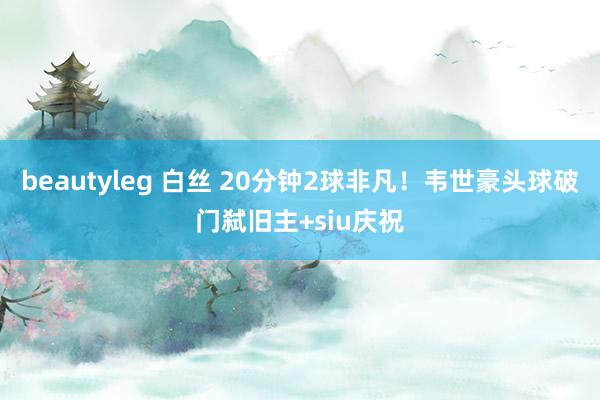 beautyleg 白丝 20分钟2球非凡！韦世豪头球破门弑旧主+siu庆祝