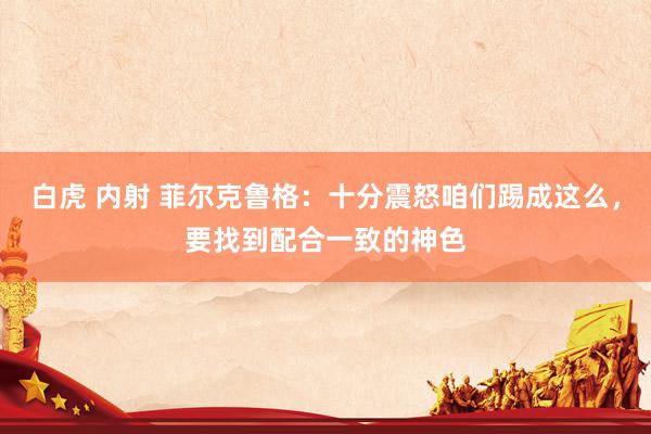 白虎 内射 菲尔克鲁格：十分震怒咱们踢成这么，要找到配合一致的神色