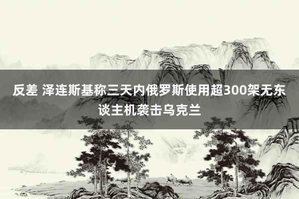 反差 泽连斯基称三天内俄罗斯使用超300架无东谈主机袭击乌克兰