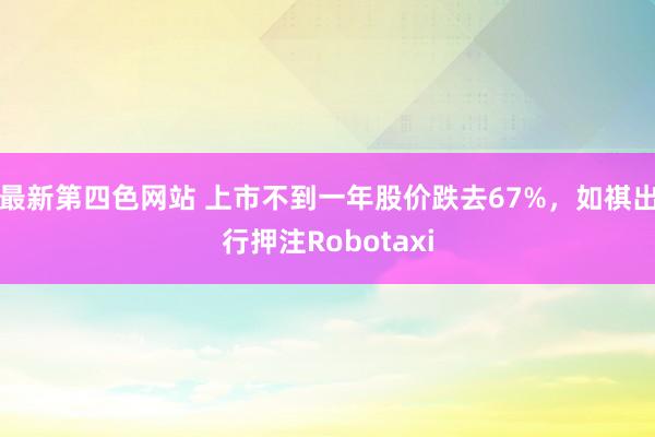 最新第四色网站 上市不到一年股价跌去67%，如祺出行押注Robotaxi