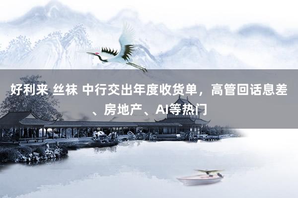 好利来 丝袜 中行交出年度收货单，高管回话息差、房地产、AI等热门
