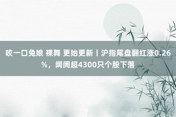 咬一口兔娘 裸舞 更始更新丨沪指尾盘翻红涨0.26%，阛阓超4300只个股下落