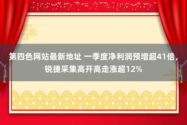 第四色网站最新地址 一季度净利润预增超41倍，锐捷采集高开高走涨超12%