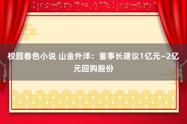 校园春色小说 山金外洋：董事长建议1亿元—2亿元回购股份
