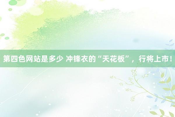 第四色网站是多少 冲锋衣的“天花板”，行将上市！