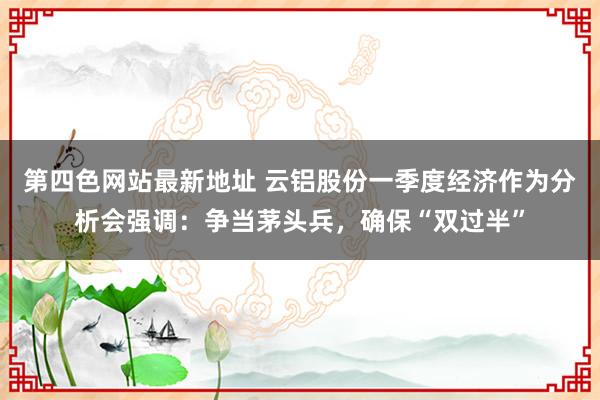 第四色网站最新地址 云铝股份一季度经济作为分析会强调：争当茅头兵，确保“双过半”