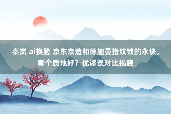 秦岚 ai换脸 京东京造和德施曼指纹锁的永诀，哪个质地好？优谬误对比揭晓