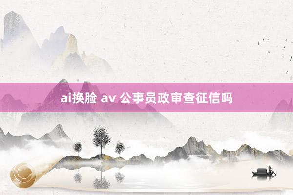 ai换脸 av 公事员政审查征信吗
