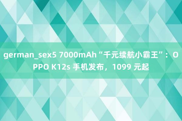 german_sex5 7000mAh“千元续航小霸王”：OPPO K12s 手机发布，1099 元起