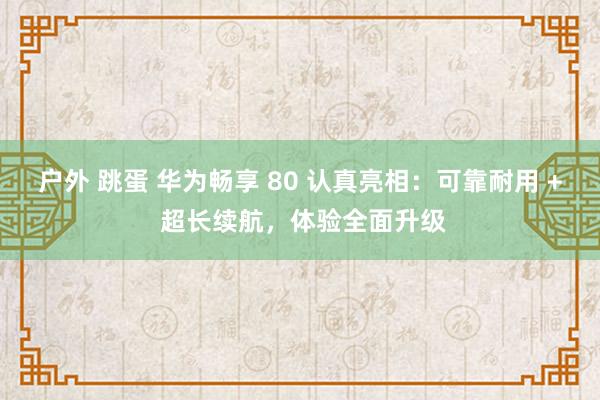 户外 跳蛋 华为畅享 80 认真亮相：可靠耐用 + 超长续航，体验全面升级