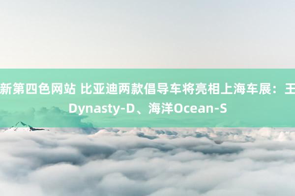 最新第四色网站 比亚迪两款倡导车将亮相上海车展：王朝Dynasty-D、海洋Ocean-S