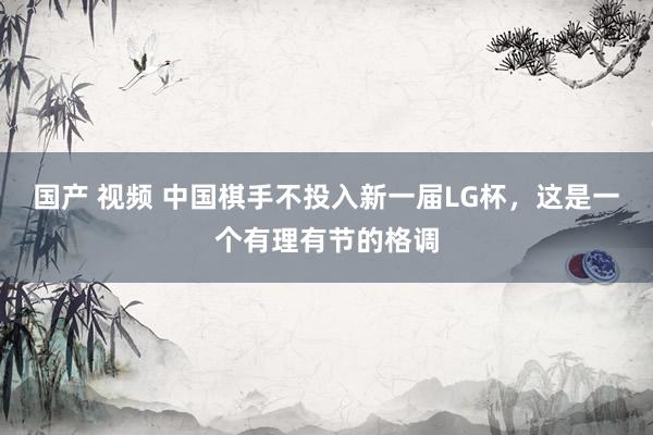 国产 视频 中国棋手不投入新一届LG杯，这是一个有理有节的格调