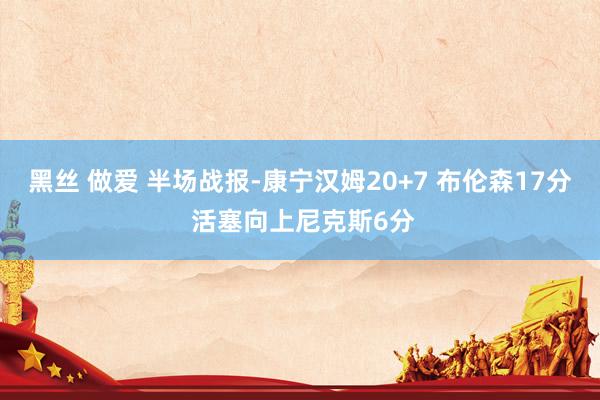 黑丝 做爱 半场战报-康宁汉姆20+7 布伦森17分 活塞向上尼克斯6分