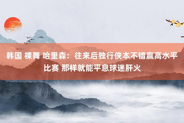 韩国 裸舞 哈里森：往来后独行侠本不错赢高水平比赛 那样就能平息球迷肝火