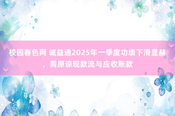 校园春色网 诚益通2025年一季度功绩下滑显赫，需原谅现款流与应收账款