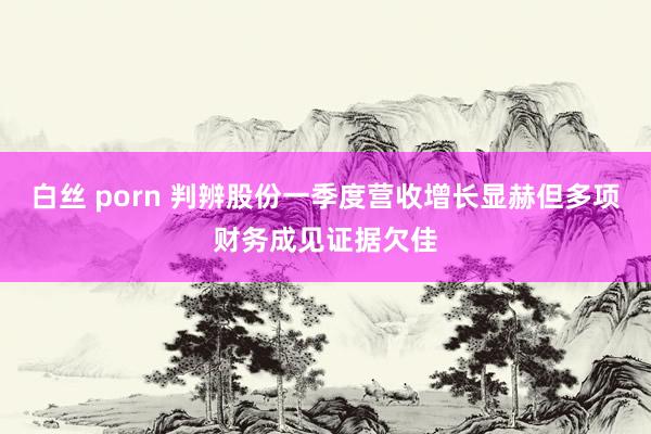 白丝 porn 判辨股份一季度营收增长显赫但多项财务成见证据欠佳
