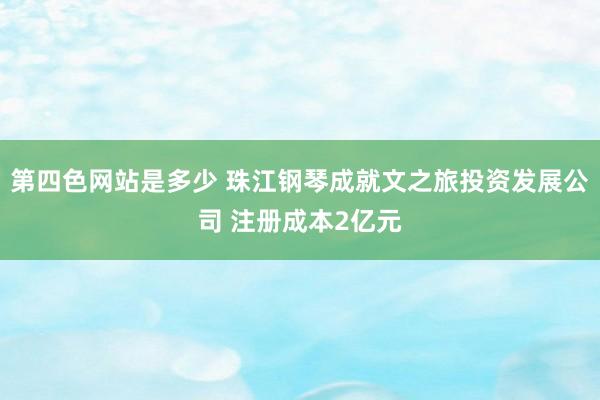 第四色网站是多少 珠江钢琴成就文之旅投资发展公司 注册成本2亿元