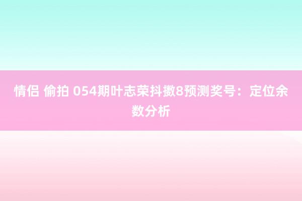 情侣 偷拍 054期叶志荣抖擞8预测奖号：定位余数分析