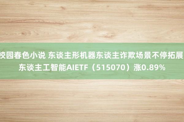校园春色小说 东谈主形机器东谈主诈欺场景不停拓展，东谈主工智能AIETF（515070）涨0.89%