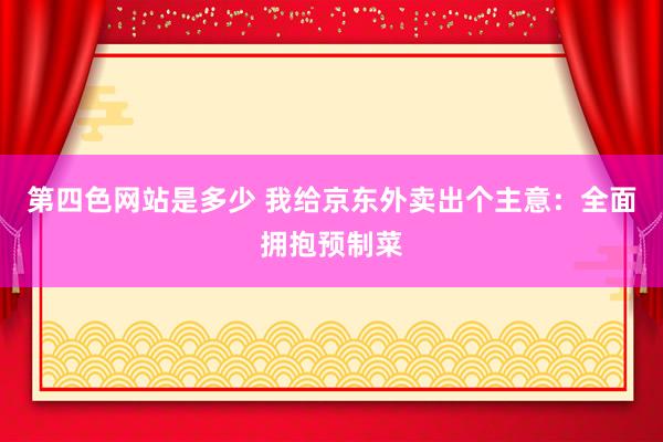 第四色网站是多少 我给京东外卖出个主意：全面拥抱预制菜