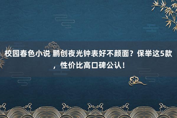 校园春色小说 鹏创夜光钟表好不颜面？保举这5款，性价比高口碑公认！