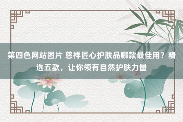 第四色网站图片 慈祥匠心护肤品哪款最佳用？精选五款，让你领有自然护肤力量
