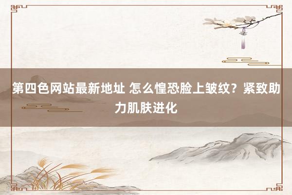第四色网站最新地址 怎么惶恐脸上皱纹？紧致助力肌肤进化