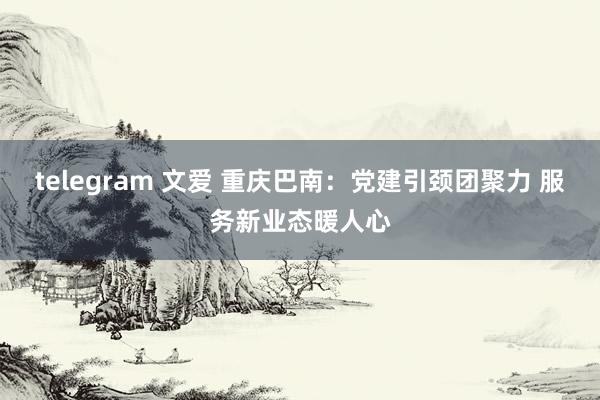 telegram 文爱 重庆巴南：党建引颈团聚力 服务新业态暖人心
