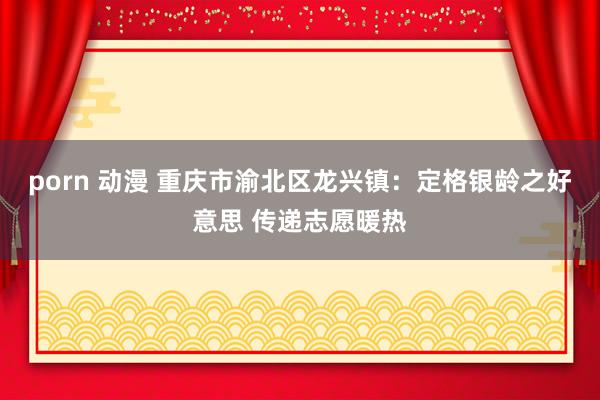 porn 动漫 重庆市渝北区龙兴镇：定格银龄之好意思 传递志愿暖热