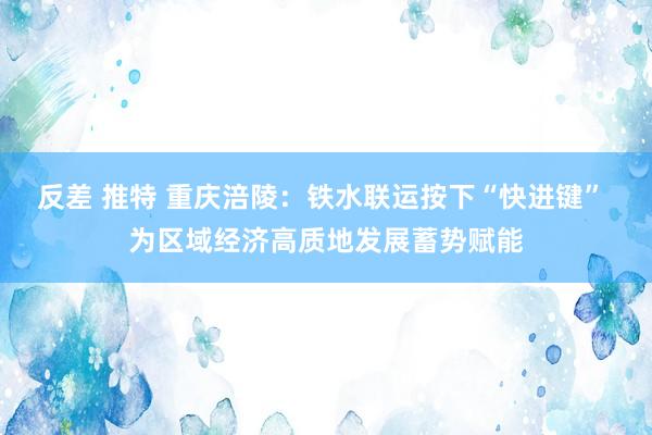 反差 推特 重庆涪陵：铁水联运按下“快进键” 为区域经济高质地发展蓄势赋能