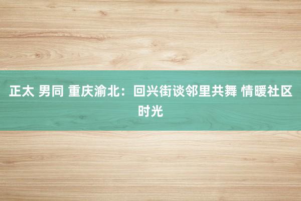 正太 男同 重庆渝北：回兴街谈邻里共舞 情暖社区时光