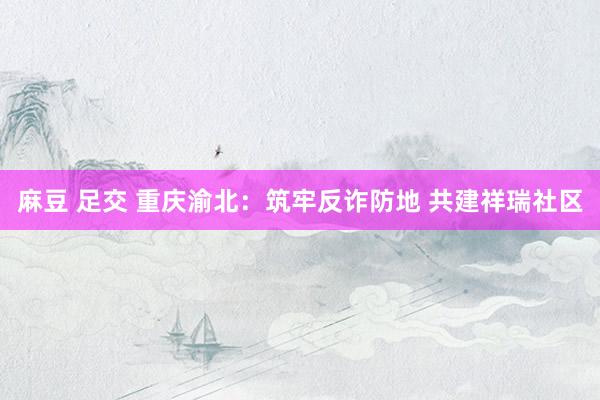 麻豆 足交 重庆渝北：筑牢反诈防地 共建祥瑞社区