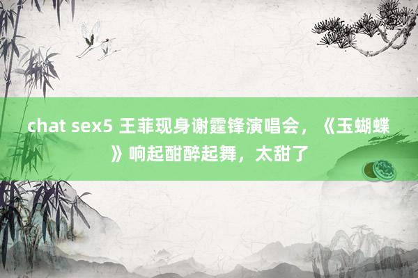 chat sex5 王菲现身谢霆锋演唱会，《玉蝴蝶》响起酣醉起舞，太甜了