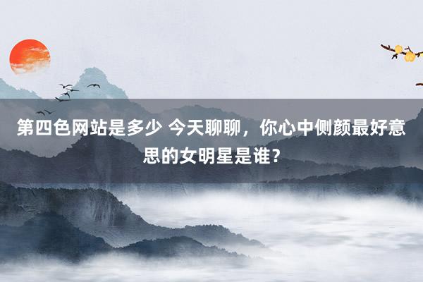 第四色网站是多少 今天聊聊，你心中侧颜最好意思的女明星是谁？