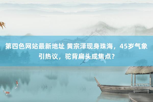 第四色网站最新地址 黄宗泽现身珠海，45岁气象引热议，驼背扁头成焦点？