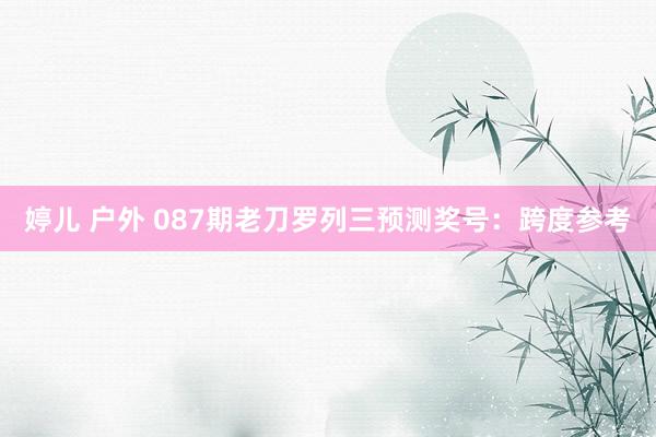 婷儿 户外 087期老刀罗列三预测奖号：跨度参考
